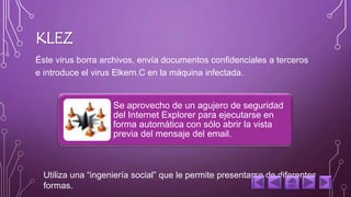 KLEZ 
Éste virus borra archivos, envía documentos confidenciales a terceros 
e introduce el virus Elkern.C en la máquina infectada. 
Se aprovecho de un agujero de seguridad 
del Internet Explorer para ejecutarse en 
forma automática con sólo abrir la vista 
previa del mensaje del email. 
Utiliza una “ingeniería social” que le permite presentarse de diferentes 
formas. 
 