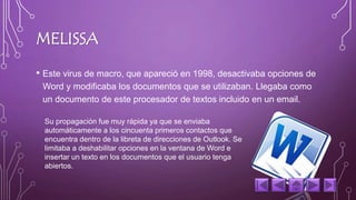 MELISSA 
• Este virus de macro, que apareció en 1998, desactivaba opciones de 
Word y modificaba los documentos que se utilizaban. Llegaba como 
un documento de este procesador de textos incluido en un email. 
Su propagación fue muy rápida ya que se enviaba 
automáticamente a los cincuenta primeros contactos que 
encuentra dentro de la libreta de direcciones de Outlook. Se 
limitaba a deshabilitar opciones en la ventana de Word e 
insertar un texto en los documentos que el usuario tenga 
abiertos. 
 