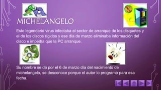 MICHELANGELO 
Este legendario virus infectaba el sector de arranque de los disquetes y 
el de los discos rígidos y ese día de marzo eliminaba información del 
disco e impedía que la PC arranque. 
Su nombre se da por el 6 de marzo día del nacimiento de 
michelangelo, se desconoce porque el autor lo programó para esa 
fecha. 
 