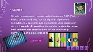 BADBIOS 
• Se trata de un malware que afecta directamente al BIOS (Sistema 
Básico de Entrada/Salida, por sus siglas en inglés) de la 
computadora, y que conseguía interconectar unos equipos con 
otros a través de ultrasonidos, imposibles de detectar para el 
oído humano, que eran emitidos por los altavoces y 
detectados por los micrófonos de los equipos víctima. 
Que daña los 
 
