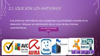 2.1. ¿QUE SON LOS ANTIVIRUS? 
Los antivirus informáticos son programas cuya finalidad consiste en la 
detección, bloqueo y/o eliminación de un virus de las mismas 
características. Los más conocidos 
son: 
 