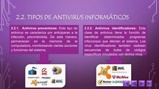 2.2. TIPOS DE ANTIVIRUS INFORMÁTICOS 
2.2.1. Antivirus preventores: Este tipo de 
antivirus se caracteriza por anticiparse a la 
infección, previniéndola. De esta manera, 
permanecen en la memoria de la 
computadora, monitoreando ciertas acciones 
y funciones del sistema. 
2.2.2. Antivirus identificadores: Esta 
clase de antivirus tiene la función de 
identificar determinados programas 
infecciosos que afectan al sistema. Los 
virus identificadores también rastrean 
secuencias de bytes de códigos 
específicos vinculados con dichos virus. 
 