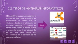 2.2. TIPOS DE ANTIVIRUS INFORMÁTICOS 
2.2.3. Antivirus descontaminadores: el 
propósito de esta clase de antivirus es 
descontaminar un sistema que fue 
infectado, a través de la eliminación de 
programas malignos. El objetivo es 
retornar dicho sistema al estado en que 
se encontraba antes de ser atacado. Es 
por ello que debe contar con 
una exactitud en la detección de los 
programas malignos. 
Como 
 
