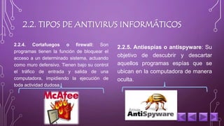 2.2. TIPOS DE ANTIVIRUS INFORMÁTICOS 
2.2.4. Cortafuegos o firewall: Son 
programas tienen la función de bloquear el 
acceso a un determinado sistema, actuando 
como muro defensivo. Tienen bajo su control 
el tráfico de entrada y salida de una 
computadora, impidiendo la ejecución de 
toda actividad dudosa. 
2.2.5. Antiespías o antispyware: Su 
objetivo de descubrir y descartar 
aquellos programas espías que se 
ubican en la computadora de manera 
oculta. 
 