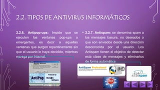 2.2. TIPOS DE ANTIVIRUS INFORMÁTICOS 
2.2.6. Antipop-ups: Impide que se 
ejecuten las ventanas pop-ups o 
emergentes, es decir a aquellas 
ventanas que surgen repentinamente sin 
que el usuario lo haya decidido, mientras 
navega por Internet. 
• 2.2.7. Antispam: se denomina spam a 
los mensajes basura, no deseados o 
que son enviados desde una dirección 
desconocida por el usuario. Los 
Antispam tienen el objetivo de detectar 
esta clase de mensajes y eliminarlos 
de forma automática 
 