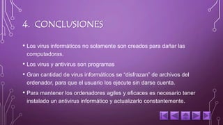 4. CONCLUSIONES 
• Los virus informáticos no solamente son creados para dañar las 
computadoras. 
• Los virus y antivirus son programas 
• Gran cantidad de virus informáticos se “disfrazan” de archivos del 
ordenador, para que el usuario los ejecute sin darse cuenta. 
• Para mantener los ordenadores agiles y eficaces es necesario tener 
instalado un antivirus informático y actualizarlo constantemente. 
 