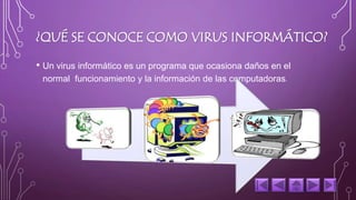 ¿QUÉ SE CONOCE COMO VIRUS INFORMÁTICO? 
• Un virus informático es un programa que ocasiona daños en el 
normal funcionamiento y la información de las computadoras. 
 