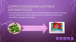 ¿COMO FUNCIONAN LOS VIRUS 
INFORMÁTICOS? 
• El virus se aloja en la memoria RAM con desconocimiento del usuario. Para luego 
tomar el control de los servicios básicos del S.O. infectando así los archivos 
ejecutables y propagarse más rápido 
se añade al programa infectado y 
luego se graba en el disco duro, 
terminando así el ciclo. 
 