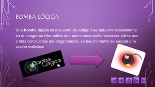 BOMBA LÓGICA 
Una bomba lógica es una parte de código insertada intencionalmente 
en un programa informático que permanece oculto hasta cumplirse una 
o más condiciones pre programadas, en ese momento se ejecuta una 
acción maliciosa 
 