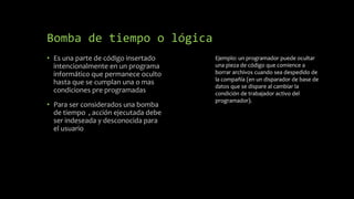 Bomba de tiempo o lógica
• Es una parte de código insertado
intencionalmente en un programa
informático que permanece oculto
hasta que se cumplan una o mas
condiciones pre programadas
• Para ser considerados una bomba
de tiempo , acción ejecutada debe
ser indeseada y desconocida para
el usuario
Ejemplo: un programador puede ocultar
una pieza de código que comience a
borrar archivos cuando sea despedido de
la compañía (en un disparador de base de
datos que se dispare al cambiar la
condición de trabajador activo del
programador).
 