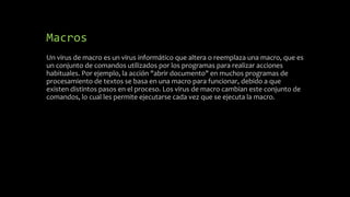 Macros
Un virus de macro es un virus informático que altera o reemplaza una macro, que es
un conjunto de comandos utilizados por los programas para realizar acciones
habituales. Por ejemplo, la acción "abrir documento" en muchos programas de
procesamiento de textos se basa en una macro para funcionar, debido a que
existen distintos pasos en el proceso. Los virus de macro cambian este conjunto de
comandos, lo cual les permite ejecutarse cada vez que se ejecuta la macro.
 