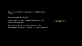 Gusanos
• Es un malware con la capacidad de multiplicarse a si
mismo
• Se encuentra en la memoria
• Se propagan de computador en computador sin la
ayuda de una persona
• Se demoran 45 días en llegar al disco duro del
computador y empezar a destruir su sistema operativo
 