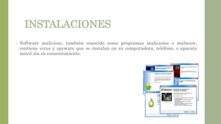 INSTALACIONES
• Software malicioso, también conocido como programas maliciosos o malware,
contiene virus y spyware que se instalan en su computadora, teléfono, o aparato
móvil sin su consentimiento.
 