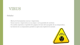 VIRUS
• Señales:
o Barras de herramientas nuevas e imprevistas
o Íconos nuevos e imprevistos en sus atajos o en la pantalla de escritorio.
o Un cambio repentino o repetido de la página de inicio del navegador de su computadora.
o La batería de su computadora portátil se agota más rápido de lo normal.
 