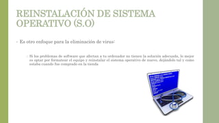 REINSTALACIÓN DE SISTEMA
OPERATIVO (S.O)
• Es otro enfoque para la eliminación de virus:
o Si los problemas de software que afectan a tu ordenador no tienen la solución adecuada, lo mejor
es optar por formatear el equipo y reinstalar el sistema operativo de nuevo, dejándolo tal y como
estaba cuando fue comprado en la tienda
 