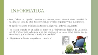 INFORMATICA
• Fred Cohen, el “genial” creador del primer virus, cuenta cómo concibió la
“fascinante” idea. La idea de experimentar creando el primer virus informático.
• El ingeniero, ahora dedicado a estudiar la seguridad informática, relató
• "Yo estaba sentado en un salón de clase en la Universidad del Sur de California
con el profesor Len Adleman y se me ocurrió en la clase, como sucede en las
caricaturas, que podía crear un virus informático”.
• “El profesor Adleman lo aprobó de inmediato"
 