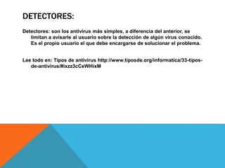 DETECTORES:
Detectores: son los antivirus más simples, a diferencia del anterior, se
limitan a avisarle al usuario sobre la detección de algún virus conocido.
Es el propio usuario el que debe encargarse de solucionar el problema.
Lee todo en: Tipos de antivirus http://www.tiposde.org/informatica/33-tipos-
de-antivirus/#ixzz3cCeWHixM
 
