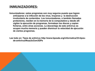 INMUNIZADORES:
Inmunizadores: estos programas son muy seguros puesto que logran
anticiparse a la infección de los virus, troyanos y la destrucción
involuntaria de contenidos. Los inmunizadores, o también llamados
protectores, residen en la memoria de la computadora y desde allí
vigilan la ejecución de programas, formatean los discos y copian
ficheros, entre otras acciones. La desventaja de este antivirus es
ocupan mucha memoria y pueden disminuir la velocidad de ejecución
de ciertos programas.
Lee todo en: Tipos de antivirus http://www.tiposde.org/informatica/33-tipos-
de-antivirus/#ixzz3cCem3GPe
 