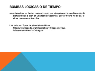 BOMBAS LÓGICAS O DE TIEMPO:
se activan tras un hecho puntual, como por ejemplo con la combinación de
ciertas teclas o bien en una fecha específica. Si este hecho no se da, el
virus permanecerá oculto.
Lee todo en: Tipos de virus informáticos
http://www.tiposde.org/informatica/19-tipos-de-virus-
informaticos/#ixzz3cCakwyxm
 