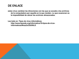 DE ENLACE
estos virus cambian las direcciones con las que se accede a los archivos
de la computadora por aquella en la que residen. Lo que ocasionan es
la imposibilidad de ubicar los archivos almacenados.
Lee todo en: Tipos de virus informáticos
http://www.tiposde.org/informatica/19-tipos-de-virus-
informaticos/#ixzz3cCbOiNLO
 