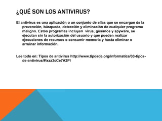¿QUÉ SON LOS ANTIVIRUS?
El antivirus es una aplicación o un conjunto de ellas que se encargan de la
prevención, búsqueda, detección y eliminación de cualquier programa
maligno. Estos programas incluyen virus, gusanos y spyware, se
ejecutan sin la autorización del usuario y que pueden realizar
ejecuciones de recursos o consumir memoria y hasta eliminar o
arruinar información.
Lee todo en: Tipos de antivirus http://www.tiposde.org/informatica/33-tipos-
de-antivirus/#ixzz3cCe7A2Pl
 