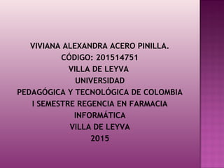 VIVIANA ALEXANDRA ACERO PINILLA.
CÓDIGO: 201514751
VILLA DE LEYVA 
UNIVERSIDAD
PEDAGÓGICA Y TECNOLÓGICA DE COLOMBIA
I SEMESTRE REGENCIA EN FARMACIA
INFORMÁTICA
VILLA DE LEYVA
2015
 