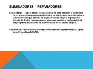ELIMINADORES – REPARADORES:
Eliminadores – Reparadores: estos antivirus no sólo detectan la existencia
de un virus sino que pueden eliminarlos de los ficheros contaminados o
la zona de arranque del disco y dejar en estado original al programa
ejecutable. En los casos en que el virus sobrescribe el código original
del programa, el antivirus no puede dejarlo en su estado original.
Lee todo en: Tipos de antivirus http://www.tiposde.org/informatica/33-tipos-
de-antivirus/#ixzz3cCeFIILr
 