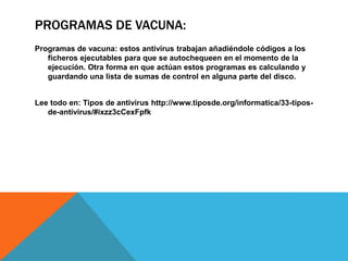 PROGRAMAS DE VACUNA:
Programas de vacuna: estos antivirus trabajan añadiéndole códigos a los
ficheros ejecutables para que se autochequeen en el momento de la
ejecución. Otra forma en que actúan estos programas es calculando y
guardando una lista de sumas de control en alguna parte del disco.
Lee todo en: Tipos de antivirus http://www.tiposde.org/informatica/33-tipos-
de-antivirus/#ixzz3cCexFpfk
 
