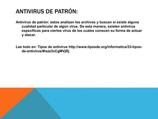 ANTIVIRUS DE PATRÓN:
Antivirus de patrón: estos analizan los archivos y buscan si existe alguna
cualidad particular de algún virus. De esta manera, existen antivirus
específicos para ciertos virus de los cuales conocen su forma de actuar
y atacar.
Lee todo en: Tipos de antivirus http://www.tiposde.org/informatica/33-tipos-
de-antivirus/#ixzz3cCgMVjRj
 