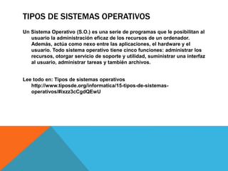 TIPOS DE SISTEMAS OPERATIVOS
Un Sistema Operativo (S.O.) es una serie de programas que le posibilitan al
usuario la administración eficaz de los recursos de un ordenador.
Además, actúa como nexo entre las aplicaciones, el hardware y el
usuario. Todo sistema operativo tiene cinco funciones: administrar los
recursos, otorgar servicio de soporte y utilidad, suministrar una interfaz
al usuario, administrar tareas y también archivos.
Lee todo en: Tipos de sistemas operativos
http://www.tiposde.org/informatica/15-tipos-de-sistemas-
operativos/#ixzz3cCgdQEwU
 