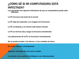 ¿CÓMO SÉ SI MI COMPUTADORA ESTÁ
INFECTADA?
Los siguientes son algunos indicadores de que su computadora puede estar
infectada:
La PC funciona más lenta de lo normal
La PC deja de responder o se congela con frecuencia
La PC se bloquea y se reinicia cada tantos minutos
La PC se reinicia sola y luego no funciona normalmente
Las aplicaciones de la PC no funcionan correctamente
No se puede acceder a los discos o a las unidades de disco
No puede imprimir correctamente
Aparecen mensajes de error poco usuales
Los menús y los cuadros de diálogo se ven distorsionados
 