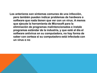 Los anteriores son síntomas comunes de una infección,
pero también pueden indicar problemas de hardware o
software que nada tienen que ver con un virus. A menos
que ejecute la herramienta de Microsoft para la
eliminación de programas malintencionados e instale
programas estándar de la industria, y que esté al día el
software antivirus en su computadora, no hay forma de
saber con certeza si su computadora está infectada con
un virus o no
 