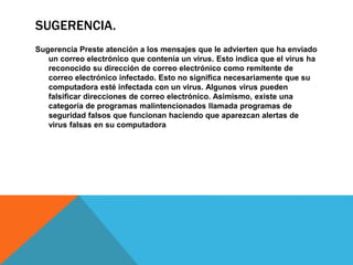 SUGERENCIA.
Sugerencia Preste atención a los mensajes que le advierten que ha enviado
un correo electrónico que contenía un virus. Esto indica que el virus ha
reconocido su dirección de correo electrónico como remitente de
correo electrónico infectado. Esto no significa necesariamente que su
computadora esté infectada con un virus. Algunos virus pueden
falsificar direcciones de correo electrónico. Asimismo, existe una
categoría de programas malintencionados llamada programas de
seguridad falsos que funcionan haciendo que aparezcan alertas de
virus falsas en su computadora
 