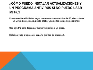 ¿CÓMO PUEDO INSTALAR ACTUALIZACIONES Y
UN PROGRAMA ANTIVIRUS SI NO PUEDO USAR
MI PC?
Puede resultar difícil descargar herramientas o actualizar la PC si ésta tiene
un virus. En ese caso, puede probar una de las siguientes opciones:
Use otra PC para descargar las herramientas a un disco.
Solicite ayuda a través del soporte técnico de Microsoft.
 