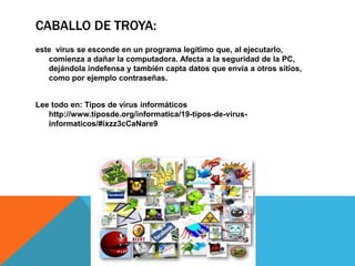 CABALLO DE TROYA:
este virus se esconde en un programa legítimo que, al ejecutarlo,
comienza a dañar la computadora. Afecta a la seguridad de la PC,
dejándola indefensa y también capta datos que envía a otros sitios,
como por ejemplo contraseñas.
Lee todo en: Tipos de virus informáticos
http://www.tiposde.org/informatica/19-tipos-de-virus-
informaticos/#ixzz3cCaNare9
 