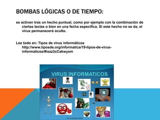 BOMBAS LÓGICAS O DE TIEMPO:
se activan tras un hecho puntual, como por ejemplo con la combinación de
ciertas teclas o bien en una fecha específica. Si este hecho no se da, el
virus permanecerá oculto.
Lee todo en: Tipos de virus informáticos
http://www.tiposde.org/informatica/19-tipos-de-virus-
informaticos/#ixzz3cCakwyxm
 