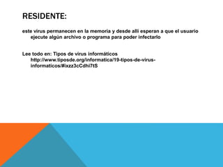 RESIDENTE:
este virus permanecen en la memoria y desde allí esperan a que el usuario
ejecute algún archivo o programa para poder infectarlo
Lee todo en: Tipos de virus informáticos
http://www.tiposde.org/informatica/19-tipos-de-virus-
informaticos/#ixzz3cCdhi7tS
 