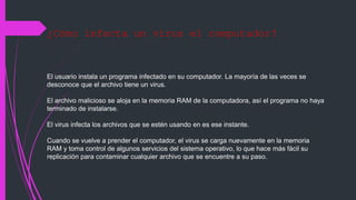 ¿Cómo infecta un virus el computador?
El usuario instala un programa infectado en su computador. La mayoría de las veces se
desconoce que el archivo tiene un virus.
El archivo malicioso se aloja en la memoria RAM de la computadora, así el programa no haya
terminado de instalarse.
El virus infecta los archivos que se estén usando en es ese instante.
Cuando se vuelve a prender el computador, el virus se carga nuevamente en la memoria
RAM y toma control de algunos servicios del sistema operativo, lo que hace más fácil su
replicación para contaminar cualquier archivo que se encuentre a su paso.
 