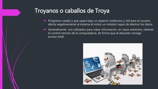 Troyanos o caballos de Troya
 Programa creado y que opera bajo un aspecto inofensivo y útil para el usuario,
afecta negativamente al sistema al incluir un módulo capaz de destruir los datos
 Generalmente son utilizados para robar información, en casos extremos, obtener
el control remoto de la computadora, de forma que el atacante consiga
acceso total.
 