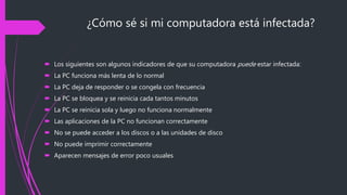 ¿Cómo sé si mi computadora está infectada?
 Los siguientes son algunos indicadores de que su computadora puede estar infectada:
 La PC funciona más lenta de lo normal
 La PC deja de responder o se congela con frecuencia
 La PC se bloquea y se reinicia cada tantos minutos
 La PC se reinicia sola y luego no funciona normalmente
 Las aplicaciones de la PC no funcionan correctamente
 No se puede acceder a los discos o a las unidades de disco
 No puede imprimir correctamente
 Aparecen mensajes de error poco usuales
 