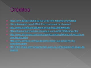  https://line.do/es/historia-de-los-virus-informaticos/o1w/vertical
 http://planetared.com/2012/01/como-eliminar-un-troyano/
 http://www.bitdefenderguide.com/virus-hoax-bitdefender/
 http://bloemermartinezkaren.blogspot.com.es/2013/06/virus.html
 http://www.ialmenara.com/caso-practico-sobre-phishing-el-robo-de-tu-
cuenta-bancaria/
 http://www.comalis.com/ayuda/como-hacer-que-gmail-no-me-
considere-spam
 http://blog.oklan.es/noticias/modulo-para-el-cumplimiento-de-la-ley-de-
cookies
 