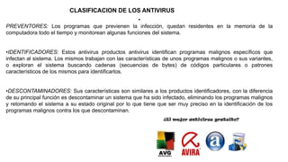 CLASIFICACION DE LOS ANTIVIRUS
•
PREVENTORES: Los programas que previenen la infección, quedan residentes en la memoria de la
computadora todo el tiempo y monitorean algunas funciones del sistema.
•IDENTIFICADORES: Estos antivirus productos antivirus identifican programas malignos específicos que
infectan al sistema. Los mismos trabajan con las características de unos programas malignos o sus variantes,
o exploran el sistema buscando cadenas (secuencias de bytes) de códigos particulares o patrones
característicos de los mismos para identificarlos.
•DESCONTAMINADORES: Sus características son similares a los productos identificadores, con la diferencia
de su principal función es descontaminar un sistema que ha sido infectado, eliminando los programas malignos
y retomando el sistema a su estado original por lo que tiene que ser muy preciso en la identificación de los
programas malignos contra los que descontaminan.
 