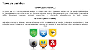 Tipos de antivirus
CORTAFUEGOS(FIREWALL):
Programa que funciona como muro de defensa, bloqueando el acceso a un sistema en particular. Se utilizan principalmente
en computadoras con conexión a una red, fundamentalmente internet. El programa controla todo el trafico de entrada y
salida, bloqueando cualquier actividad sospechosa e informando adecuadamente de cada suceso.
ANTIESPIAS(ANTISPYWARE):
Aplicación que busca, detecta y elimina programas espías (spyware) que se instalan ocultamente en el ordenador. Los
antiespias pueden instalarse de manera separada o integrado con paquete de seguridad (que incluye antivirus, cortafuegos,
etc.).
:
 