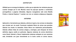 ANTIPOP-UPS:
Utilidad que se encarga de detectar y evitar que se ejecuten las ventanas pop-ups
cuando navegas por la red. Muchas veces los pop-ups apuntan a contenidos
pornográficos o paginas infectadas. Algunos navegadores web como Mozilla
Firefox o Internet Explorer 7 cuentan con con un sistema antipop-up integrado.
ANTISPAM:
Aplicación o herramienta que detecta y elimina el spam y los correos no deseados
que circulan por vía email. Funcionan mediante filtros de correo que permiten
detectar los emails no deseados. Estos filtros son totalmente personalizables.
Además utilizan listas de correos amigos y enemigos, para bloquear de forma
definitiva alguna casilla en particular. Algunos sistemas de correo electrónico
como Gmail, Hotmail y Yahoo! implementan sistemas antispam en sus versiones
web, brindando una gran herramienta en la lucha contra el correo basura.
 