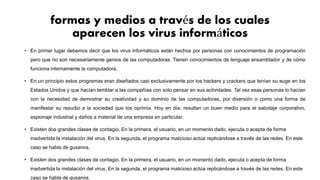 formas y medios a través de los cuales
aparecen los virus informáticos
• En primer lugar debemos decir que los virus informáticos están hechos por personas con conocimientos de programación
pero que no son necesariamente genios de las computadoras. Tienen conocimientos de lenguaje ensamblador y de cómo
funciona internamente la computadora.
• En un principio estos programas eran diseñados casi exclusivamente por los hackers y crackers que tenían su auge en los
Estados Unidos y que hacían temblar a las compañías con solo pensar en sus actividades. Tal vez esas personas lo hacían
con la necesidad de demostrar su creatividad y su dominio de las computadoras, por diversión o como una forma de
manifestar su repudio a la sociedad que los oprimía. Hoy en día, resultan un buen medio para el sabotaje corporativo,
espionaje industrial y daños a material de una empresa en particular.
• Existen dos grandes clases de contagio. En la primera, el usuario, en un momento dado, ejecuta o acepta de forma
inadvertida la instalación del virus. En la segunda, el programa malicioso actúa replicándose a través de las redes. En este
caso se habla de gusanos.
• Existen dos grandes clases de contagio. En la primera, el usuario, en un momento dado, ejecuta o acepta de forma
inadvertida la instalación del virus. En la segunda, el programa malicioso actúa replicándose a través de las redes. En este
caso se habla de gusanos.
 