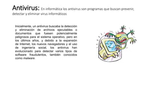 Antivirus: En informática los antivirus son programas que buscan prevenir,
detectar y eliminar virus informáticos
Inicialmente, un antivirus buscaba la detección
y eliminación de archivos ejecutables o
documentos que fuesen potencialmente
peligrosos para el sistema operativo, pero en
los últimos años, y debido a la expansión
de Internet, los nuevos navegadores y el uso
de ingeniería social, los antivirus han
evolucionado para detectar varios tipos de
software fraudulentos, también conocidos
como malware.
 