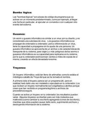 Bomba lógica:
Las "bombas lógicas" son piezas de código de programa que se
activan en un momento predeterminado,como por ejemplo,al llegar
una fecha en particular, al ejecutar un comando o con cualquier otro
evento del sistema.
Gusanos:
Un worm o gusano informático es similar a un virus por su diseño,y es
considerado una subclase de virus. Los gusanos informáticos se
propagan de ordenadora ordenador, pero a diferenciade un virus,
tiene la capacidad a propagarse sin la ayuda de una persona. Un
gusano informático se aprovecha de un archivo o de características de
transporte de tu sistema, para viajar.Lo más peligroso delos worms o
gusanos informáticos es su capacidad para replicarse en tu sistema,
por lo que tu ordenadorpodríaenviar cientos o miles de copias de sí
mismo,creando un efecto devastadorenorme.
Troyanos:
Un troyano informático está tan lleno de artimañas como lo estaba el
mitológico caballo de Troya del que se ha tomado el nombre.
A primera vista el troyano parece ser un programa útil, pero en
realidad hará daño una vez instalado o ejecutado en tu ordenador.Los
que reciben un troyano normalmente son engañados a abrirlos porque
creen que han recibido un programa legítimo o archivos de
procedenciasegura.
Cuando se activa un troyano en tu ordenador,los resultados pueden
variar. Algunos troyanos se diseñan para ser más molestos que
malévolos (como cambiar tu escritorio agregando iconos de escritorio),
mientras que otros puedencausar daño serio, suprimiendo archivos y
destruyendo información de tu sistema.
 