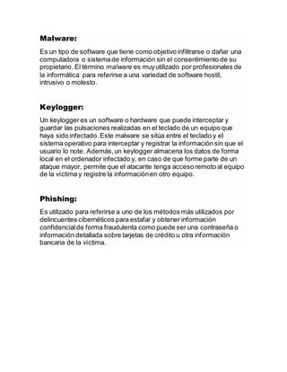 Malware:
Es un tipo de software que tiene como objetivo infiltrarse o dañar una
computadora o sistemade información sin el consentimiento de su
propietario. El término malware es muyutilizado por profesionales de
la informática para referirse a una variedad de software hostil,
intrusivo o molesto.
Keylogger:
Un keylogger es un software o hardware que puede interceptar y
guardar las pulsaciones realizadas en el teclado de un equipo que
haya sido infectado.Este malware se sitúa entre el teclado y el
sistema operativo para interceptar y registrar la información sin que el
usuario lo note. Además,un keylogger almacena los datos de forma
local en el ordenador infectado y, en caso de que forme parte de un
ataque mayor, permite que el atacante tenga acceso remoto al equipo
de la víctima y registre la informaciónen otro equipo.
Phishing:
Es utilizado para referirse a uno de los métodos más utilizados por
delincuentes cibernéticos para estafar y obtener información
confidencialde forma fraudulenta como puede ser una contraseña o
información detallada sobre tarjetas de crédito u otra información
bancaria de la víctima.
 