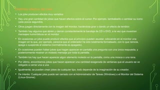 Distintos efectos del joke:
• Los joke producen efectos muy variados:
• Hay una gran cantidad de jokes que hacen efectos sobre el cursor. Por ejemplo, tambalearlo o cambiar su icono
cada pocos segundos.
• Otros juegan directamente con la imagen del monitor, haciéndola girar o dando un efecto de temblor.
• También hay algunos que abren y cierran constantemente la bandeja de CD o DVD, a la vez que muestran
mensajes humorísticos en el monitor
• En ocasiones un joke puede producir efectos que al principio pueden asustar, colocando en el monitor una
imagen en la que, por ejemplo, parezca que el ordenador ha sido totalmente formateado, con lo que reinicia,
apaga o suspende el sistema (normalmente es apagado).
• En ocasiones pueden haber jokes que hagan aparecer en pantalla una pregunta con una única respuesta, y
posteriormente mostrar un molesto mensaje por toda la pantalla.
• También los hay que hacen aparecer algún elemento molesto en la pantalla, como una mosca o una rana.
• Por último, encontramos jokes que hacen aparecer una cantidad exagerada de ventanas que el usuario se ve
obligado a cerrar una a una
• Igualmente, se pueden crear jokes de cualquier tipo, todo depende de la imaginación de su creador.
• De interés: Cualquier joke puede ser cerrado con el Administrador de Tareas (Windows) o el Monitor del Sistema
(Linux-Gnome).
 