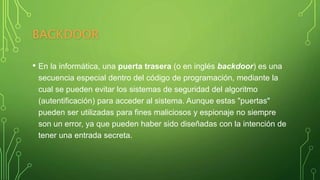 BACKDOOR
• En la informática, una puerta trasera (o en inglés backdoor) es una
secuencia especial dentro del código de programación, mediante la
cual se pueden evitar los sistemas de seguridad del algoritmo
(autentificación) para acceder al sistema. Aunque estas "puertas"
pueden ser utilizadas para fines maliciosos y espionaje no siempre
son un error, ya que pueden haber sido diseñadas con la intención de
tener una entrada secreta.
 